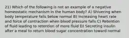 21) Which of the following is not an example of a negative homeostatic mechanism in the human body? A) Shivering when body temperature falls below normal B) Increasing heart rate and force of contraction when blood pressure falls C) Retention of fluid leading to retention of more fluid D) Secreting insulin after a meal to return blood sugar concentration toward normal