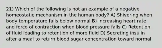 21) Which of the following is not an example of a negative homeostatic mechanism in the human body? A) Shivering when body temperature falls below normal B) Increasing heart rate and force of contraction when blood pressure falls C) Retention of fluid leading to retention of more fluid D) Secreting insulin after a meal to return blood sugar concentration toward normal