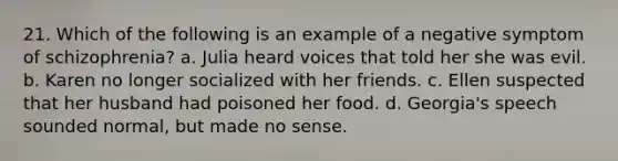 21. Which of the following is an example of a negative symptom of schizophrenia? a. Julia heard voices that told her she was evil. b. Karen no longer socialized with her friends. c. Ellen suspected that her husband had poisoned her food. d. Georgia's speech sounded normal, but made no sense.