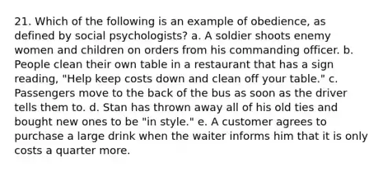 21. Which of the following is an example of obedience, as defined by social psychologists? a. A soldier shoots enemy women and children on orders from his commanding officer. b. People clean their own table in a restaurant that has a sign reading, "Help keep costs down and clean off your table." c. Passengers move to the back of the bus as soon as the driver tells them to. d. Stan has thrown away all of his old ties and bought new ones to be "in style." e. A customer agrees to purchase a large drink when the waiter informs him that it is only costs a quarter more.