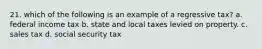 21. which of the following is an example of a regressive tax? a. federal income tax b. state and local taxes levied on property. c. sales tax d. social security tax