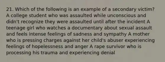 21. Which of the following is an example of a secondary victim? A college student who was assaulted while unconscious and didn't recognize they were assaulted until after the incident A teenage girl who watches a documentary about sexual assault and feels intense feelings of sadness and sympathy A mother who is pressing charges against her child's abuser experiencing feelings of hopelessness and anger A rape survivor who is processing his trauma and experiencing denial