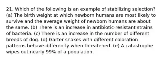 21. Which of the following is an example of stabilizing selection? (a) The birth weight at which newborn humans are most likely to survive and the average weight of newborn humans are about the same. (b) There is an increase in antibiotic-resistant strains of bacteria. (c) There is an increase in the number of different breeds of dog. (d) Garter snakes with different coloration patterns behave differently when threatened. (e) A catastrophe wipes out nearly 99% of a population.