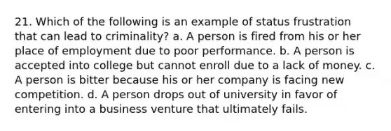 21. Which of the following is an example of status frustration that can lead to criminality? a. A person is fired from his or her place of employment due to poor performance. b. A person is accepted into college but cannot enroll due to a lack of money. c. A person is bitter because his or her company is facing new competition. d. A person drops out of university in favor of entering into a business venture that ultimately fails.