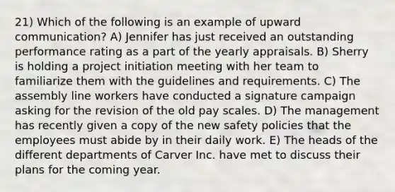 21) Which of the following is an example of upward communication? A) Jennifer has just received an outstanding performance rating as a part of the yearly appraisals. B) Sherry is holding a project initiation meeting with her team to familiarize them with the guidelines and requirements. C) The assembly line workers have conducted a signature campaign asking for the revision of the old pay scales. D) The management has recently given a copy of the new safety policies that the employees must abide by in their daily work. E) The heads of the different departments of Carver Inc. have met to discuss their plans for the coming year.