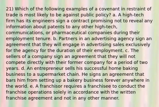 21) Which of the following examples of a covenant in restraint of trade is most likely to be against public policy? a. A high-tech firm has its engineers sign a contract promising not to reveal any information about patents to any other high-tech, communications, or pharmaceutical companies during their employment tenure. b. Partners in an advertising agency sign an agreement that they will engage in advertising sales exclusively for the agency for the duration of their employment. c. The sellers of a company sign an agreement that they will not compete directly with their former company for a period of two years. d. An entrepreneur sells his successful home baking business to a supermarket chain. He signs an agreement that bars him from setting up a bakery business forever anywhere in the world. e. A franchisor requires a franchisee to conduct the franchise operations solely in accordance with the written franchise agreement and not in any other manner.