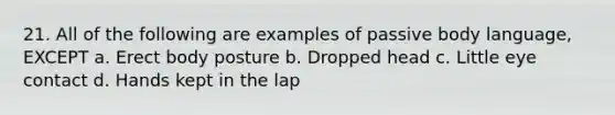 21. All of the following are examples of passive body language, EXCEPT a. Erect body posture b. Dropped head c. Little eye contact d. Hands kept in the lap