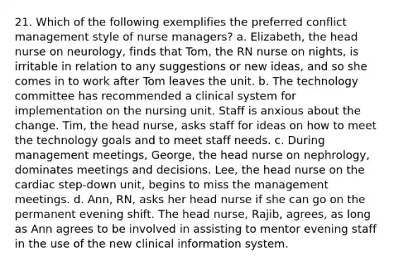 21. Which of the following exemplifies the preferred conflict management style of nurse managers? a. Elizabeth, the head nurse on neurology, finds that Tom, the RN nurse on nights, is irritable in relation to any suggestions or new ideas, and so she comes in to work after Tom leaves the unit. b. The technology committee has recommended a clinical system for implementation on the nursing unit. Staff is anxious about the change. Tim, the head nurse, asks staff for ideas on how to meet the technology goals and to meet staff needs. c. During management meetings, George, the head nurse on nephrology, dominates meetings and decisions. Lee, the head nurse on the cardiac step-down unit, begins to miss the management meetings. d. Ann, RN, asks her head nurse if she can go on the permanent evening shift. The head nurse, Rajib, agrees, as long as Ann agrees to be involved in assisting to mentor evening staff in the use of the new clinical information system.