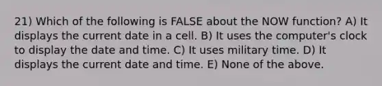 21) Which of the following is FALSE about the NOW function? A) It displays the current date in a cell. B) It uses the computer's clock to display the date and time. C) It uses military time. D) It displays the current date and time. E) None of the above.