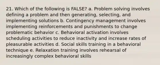 21. Which of the following is FALSE? a. Problem solving involves defining a problem and then generating, selecting, and implementing solutions b. Contingency management involves implementing reinforcements and punishments to change problematic behavior c. Behavioral activation involves scheduling activities to reduce inactivity and increase rates of pleasurable activities d. Social skills training in a behavioral technique e. Relaxation training involves rehearsal of increasingly complex behavioral skills