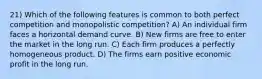 21) Which of the following features is common to both perfect competition and monopolistic competition? A) An individual firm faces a horizontal demand curve. B) New firms are free to enter the market in the long run. C) Each firm produces a perfectly homogeneous product. D) The firms earn positive economic profit in the long run.