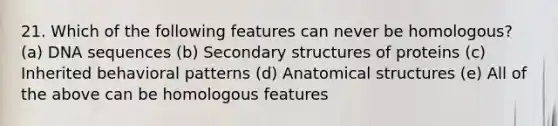 21. Which of the following features can never be homologous? (a) DNA sequences (b) Secondary structures of proteins (c) Inherited behavioral patterns (d) Anatomical structures (e) All of the above can be homologous features