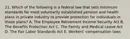 21. Which of the following is a federal law that sets minimum standards for most voluntarily established pension and health plans in private industry to provide protection for individuals in those plans? A. The Employee Retirement Income Security Act B. The Benefits Protection Act C. The Family and Medical Leave Act D. The Fair Labor Standards Act E. Workers' compensation laws