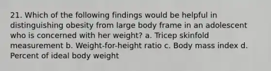 21. Which of the following findings would be helpful in distinguishing obesity from large body frame in an adolescent who is concerned with her weight? a. Tricep skinfold measurement b. Weight-for-height ratio c. Body mass index d. Percent of ideal body weight