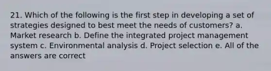 21. Which of the following is the first step in developing a set of strategies designed to best meet the needs of customers? a. Market research b. Define the integrated project management system c. Environmental analysis d. Project selection e. All of the answers are correct