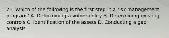 21. Which of the following is the first step in a risk management program? A. Determining a vulnerability B. Determining existing controls C. Identification of the assets D. Conducting a gap analysis