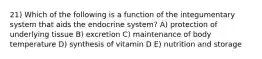 21) Which of the following is a function of the integumentary system that aids the endocrine system? A) protection of underlying tissue B) excretion C) maintenance of body temperature D) synthesis of vitamin D E) nutrition and storage