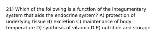 21) Which of the following is a function of the integumentary system that aids the endocrine system? A) protection of underlying tissue B) excretion C) maintenance of body temperature D) synthesis of vitamin D E) nutrition and storage