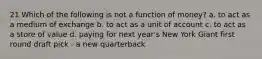 21 Which of the following is not a function of money? a. to act as a medium of exchange b. to act as a unit of account c. to act as a store of value d. paying for next year's New York Giant first round draft pick - a new quarterback