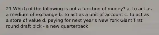 21 Which of the following is not a function of money? a. to act as a medium of exchange b. to act as a unit of account c. to act as a store of value d. paying for next year's New York Giant first round draft pick - a new quarterback