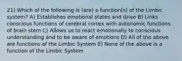 21) Which of the following is (are) a function(s) of the Limbic system? A) Establishes emotional states and drive B) Links conscious functions of cerebral cortex with autonomic functions of brain stem C) Allows us to react emotionally to conscious understanding and to be aware of emotions D) All of the above are functions of the Limbic System E) None of the above is a function of the Limbic System