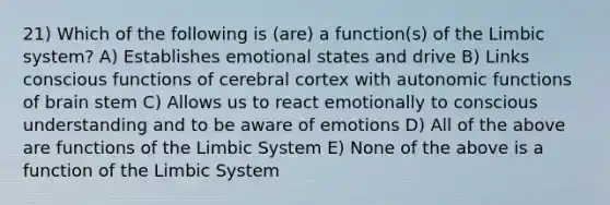 21) Which of the following is (are) a function(s) of the Limbic system? A) Establishes emotional states and drive B) Links conscious functions of cerebral cortex with autonomic functions of brain stem C) Allows us to react emotionally to conscious understanding and to be aware of emotions D) All of the above are functions of the Limbic System E) None of the above is a function of the Limbic System