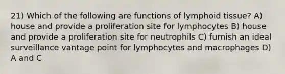 21) Which of the following are functions of lymphoid tissue? A) house and provide a proliferation site for lymphocytes B) house and provide a proliferation site for neutrophils C) furnish an ideal surveillance vantage point for lymphocytes and macrophages D) A and C