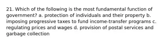 21. Which of the following is the most fundamental function of government? a. protection of individuals and their property b. imposing progressive taxes to fund income-transfer programs c. regulating prices and wages d. provision of postal services and garbage collection