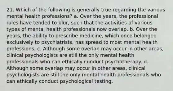 21. Which of the following is generally true regarding the various mental health professions? a. Over the years, the professional roles have tended to blur, such that the activities of various types of mental health professionals now overlap. b. Over the years, the ability to prescribe medicine, which once belonged exclusively to psychiatrists, has spread to most mental health professions. c. Although some overlap may occur in other areas, clinical psychologists are still the only mental health professionals who can ethically conduct psychotherapy. d. Although some overlap may occur in other areas, clinical psychologists are still the only mental health professionals who can ethically conduct psychological testing.