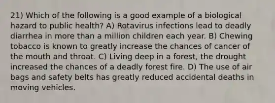 21) Which of the following is a good example of a biological hazard to public health? A) Rotavirus infections lead to deadly diarrhea in more than a million children each year. B) Chewing tobacco is known to greatly increase the chances of cancer of the mouth and throat. C) Living deep in a forest, the drought increased the chances of a deadly forest fire. D) The use of air bags and safety belts has greatly reduced accidental deaths in moving vehicles.