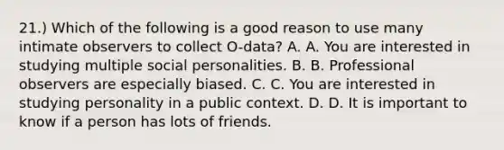 21.) Which of the following is a good reason to use many intimate observers to collect O-data? A. A. You are interested in studying multiple social personalities. B. B. Professional observers are especially biased. C. C. You are interested in studying personality in a public context. D. D. It is important to know if a person has lots of friends.