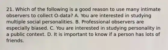 21. Which of the following is a good reason to use many intimate observers to collect O-data? A. You are interested in studying multiple social personalities. B. Professional observers are especially biased. C. You are interested in studying personality in a public context. D. It is important to know if a person has lots of friends.