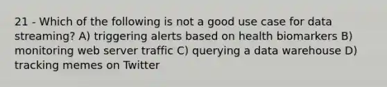 21 - Which of the following is not a good use case for data streaming? A) triggering alerts based on health biomarkers B) monitoring web server traffic C) querying a data warehouse D) tracking memes on Twitter