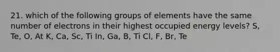 21. which of the following groups of elements have the same number of electrons in their highest occupied energy levels? S, Te, O, At K, Ca, Sc, Ti In, Ga, B, Ti Cl, F, Br, Te