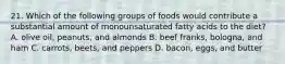 21. Which of the following groups of foods would contribute a substantial amount of monounsaturated fatty acids to the diet? A. olive oil, peanuts, and almonds B. beef franks, bologna, and ham C. carrots, beets, and peppers D. bacon, eggs, and butter