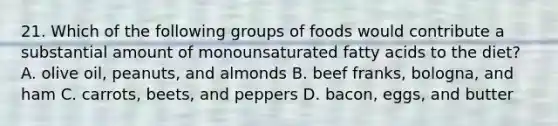 21. Which of the following groups of foods would contribute a substantial amount of monounsaturated fatty acids to the diet? A. olive oil, peanuts, and almonds B. beef franks, bologna, and ham C. carrots, beets, and peppers D. bacon, eggs, and butter