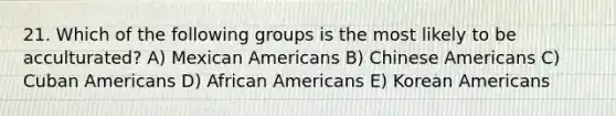 21. Which of the following groups is the most likely to be acculturated? A) Mexican Americans B) Chinese Americans C) Cuban Americans D) African Americans E) Korean Americans