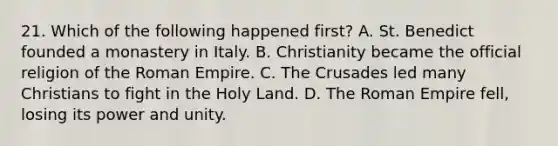 21. Which of the following happened first? A. St. Benedict founded a monastery in Italy. B. Christianity became the official religion of the Roman Empire. C. The Crusades led many Christians to fight in the Holy Land. D. The Roman Empire fell, losing its power and unity.