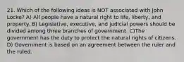 21. Which of the following ideas is NOT associated with John Locke? A) All people have a natural right to life, liberty, and property. B) Legislative, executive, and judicial powers should be divided among three branches of government. C)The government has the duty to protect the natural rights of citizens. D) Government is based on an agreement between the ruler and the ruled.