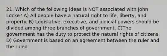 21. Which of the following ideas is NOT associated with John Locke? A) All people have a natural right to life, liberty, and property. B) Legislative, executive, and judicial powers should be divided among three branches of government. C)The government has the duty to protect the natural rights of citizens. D) Government is based on an agreement between the ruler and the ruled.