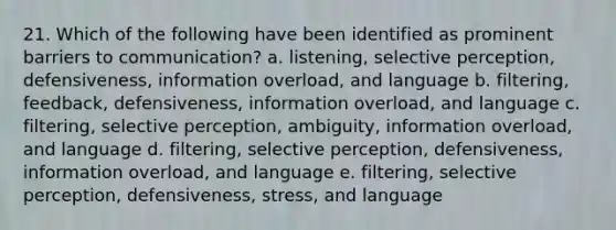 21. Which of the following have been identified as prominent barriers to communication? a. listening, selective perception, defensiveness, information overload, and language b. filtering, feedback, defensiveness, information overload, and language c. filtering, selective perception, ambiguity, information overload, and language d. filtering, selective perception, defensiveness, information overload, and language e. filtering, selective perception, defensiveness, stress, and language