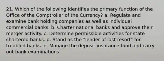 21. Which of the following identifies the primary function of the Office of the Comptroller of the Currency? a. Regulate and examine bank holding companies as well as individual commercial banks. b. Charter national banks and approve their merger activity. c. Determine permissible activities for state chartered banks. d. Stand as the "lender of last resort" for troubled banks. e. Manage the deposit insurance fund and carry out bank examinations