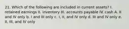 21. Which of the following are included in current assets? I. retained earnings II. inventory III. accounts payable IV. cash A. II and IV only b. I and III only c. I, II, and IV only d. III and IV only e. II, III, and IV only