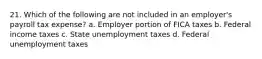 21. Which of the following are not included in an employer's payroll tax expense? a. Employer portion of FICA taxes b. Federal income taxes c. State unemployment taxes d. Federal unemployment taxes