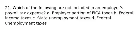 21. Which of the following are not included in an employer's payroll tax expense? a. Employer portion of FICA taxes b. Federal income taxes c. State unemployment taxes d. Federal unemployment taxes