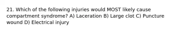 21. Which of the following injuries would MOST likely cause compartment syndrome? A) Laceration B) Large clot C) Puncture wound D) Electrical injury