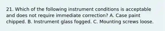 21. Which of the following instrument conditions is acceptable and does not require immediate correction? A. Case paint chipped. B. Instrument glass fogged. C. Mounting screws loose.