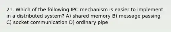 21. Which of the following IPC mechanism is easier to implement in a distributed system? A) shared memory B) message passing C) socket communication D) ordinary pipe