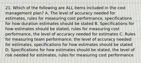 21. Which of the following are ALL items included in the cost management plan? A. The level of accuracy needed for estimates, rules for measuring cost performance, specifications for how duration estimates should be stated B. Specifications for how estimates should be stated, rules for measuring cost performance, the level of accuracy needed for estimates C. Rules for measuring team performance, the level of accuracy needed for estimates, specifications for how estimates should be stated D. Specifications for how estimates should be stated, the level of risk needed for estimates, rules for measuring cost performance