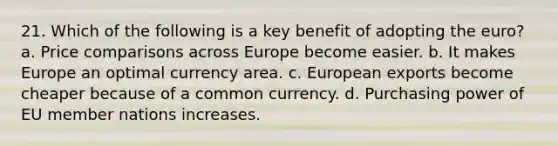 21. Which of the following is a key benefit of adopting the euro? a. Price comparisons across Europe become easier. b. It makes Europe an optimal currency area. c. European exports become cheaper because of a common currency. d. Purchasing power of EU member nations increases.